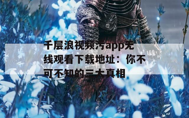千层浪视频污app无线观看下载地址：你不可不知的三大真相