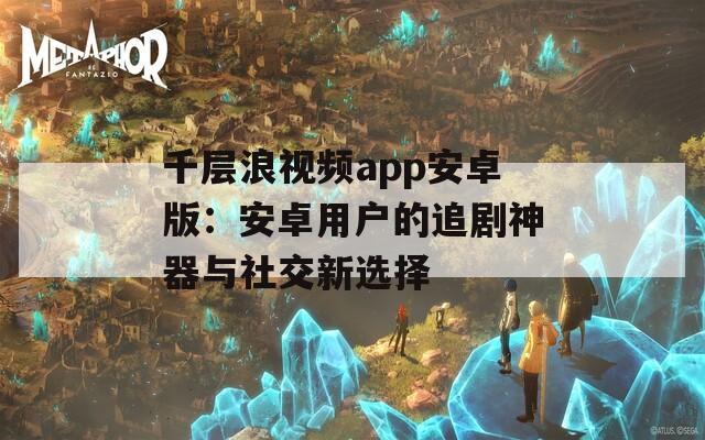 千层浪视频app安卓版：安卓用户的追剧神器与社交新选择