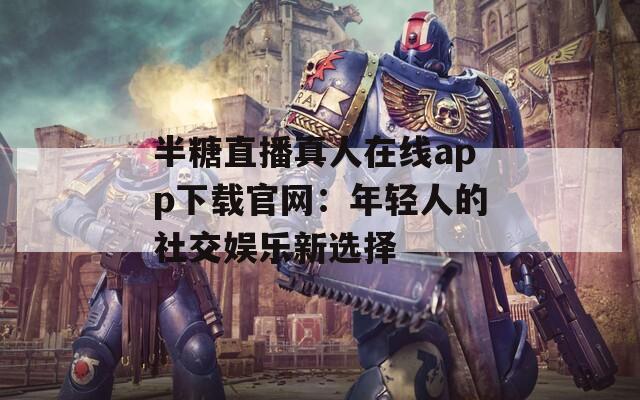 半糖直播真人在线app下载官网：年轻人的社交娱乐新选择