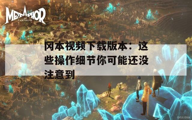 冈本视频下载版本：这些操作细节你可能还没注意到