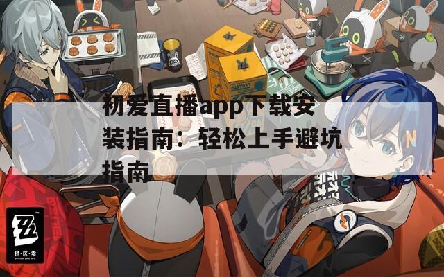 初爱直播app下载安装指南：轻松上手避坑指南
