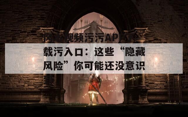 冈本视频污污APP下载污入口：这些“隐藏风险”你可能还没意识到
