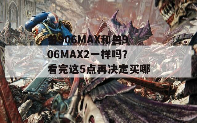兽906MAX和兽906MAX2一样吗？看完这5点再决定买哪个