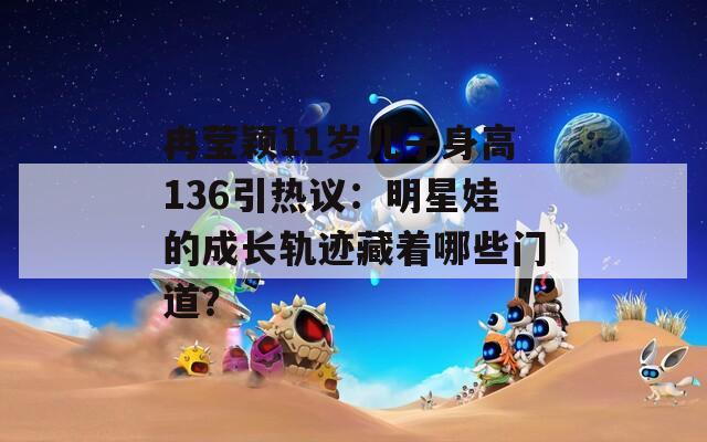 冉莹颖11岁儿子身高136引热议：明星娃的成长轨迹藏着哪些门道？