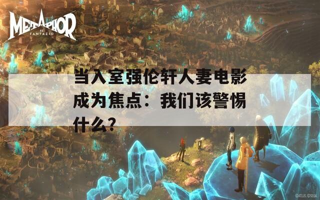 当入室强伦轩人妻电影成为焦点：我们该警惕什么？