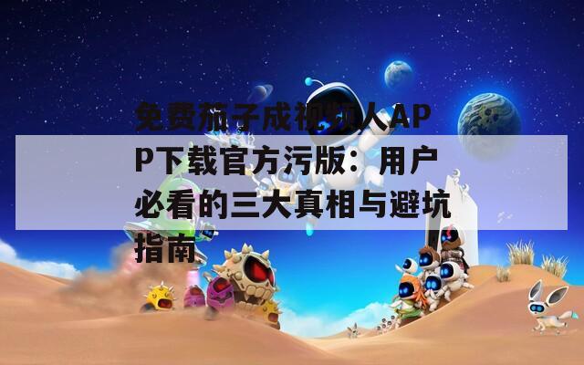 免费茄子成视频人APP下载官方污版：用户必看的三大真相与避坑指南