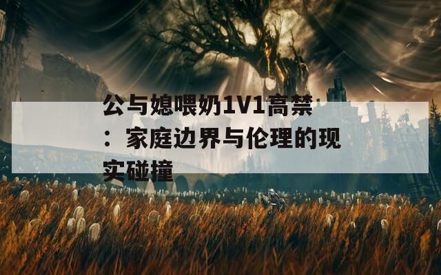 公与媳喂奶1V1高禁：家庭边界与伦理的现实碰撞