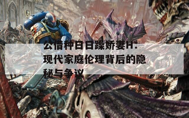 公借种日日躁娇妻H：现代家庭伦理背后的隐秘与争议