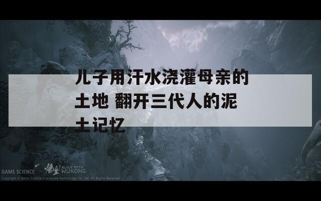 儿子用汗水浇灌母亲的土地 翻开三代人的泥土记忆