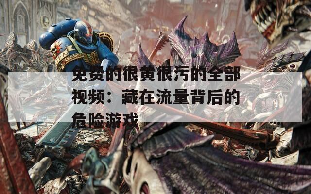 免费的很黄很污的全部视频：藏在流量背后的危险游戏