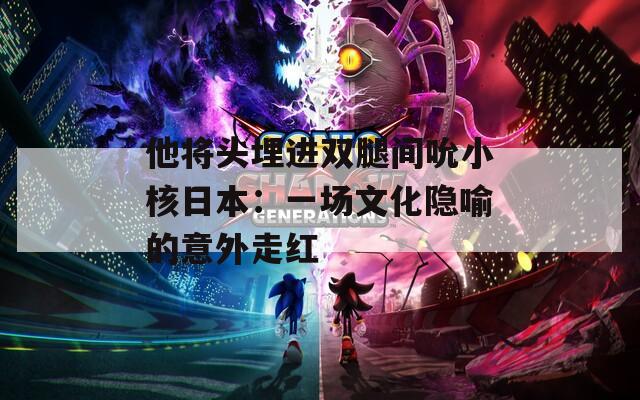 他将头埋进双腿间吮小核日本：一场文化隐喻的意外走红