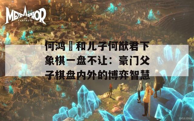 何鸿燊和儿子何猷君下象棋一盘不让：豪门父子棋盘内外的博弈智慧
