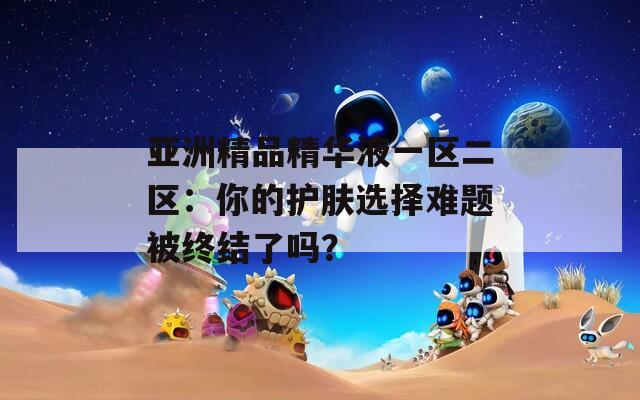 亚洲精品精华液一区二区：你的护肤选择难题被终结了吗？