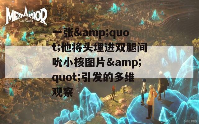 一张&quot;他将头埋进双腿间吮小核图片&quot;引发的多维观察