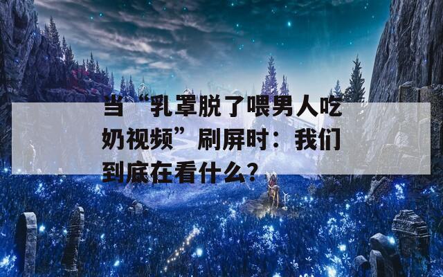 当“乳罩脱了喂男人吃奶视频”刷屏时：我们到底在看什么？