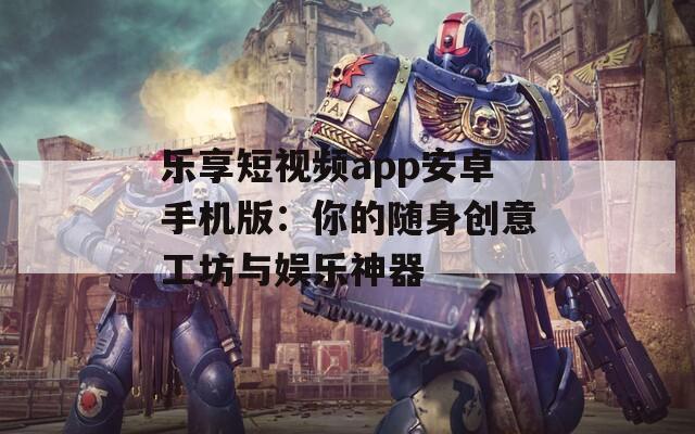 乐享短视频app安卓手机版：你的随身创意工坊与娱乐神器