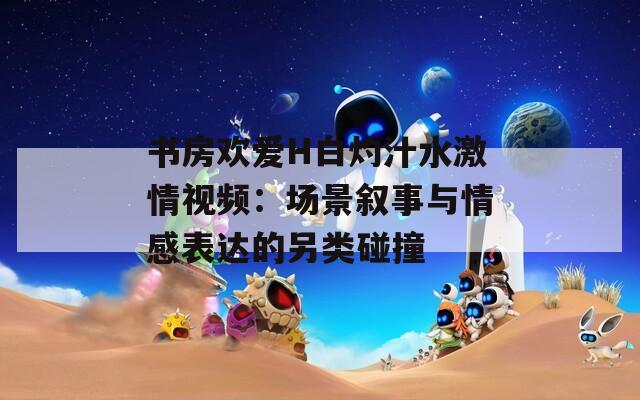 书房欢爱H白灼汁水激情视频：场景叙事与情感表达的另类碰撞