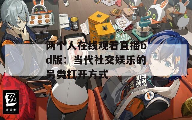 两个人在线观看直播bd版：当代社交娱乐的另类打开方式