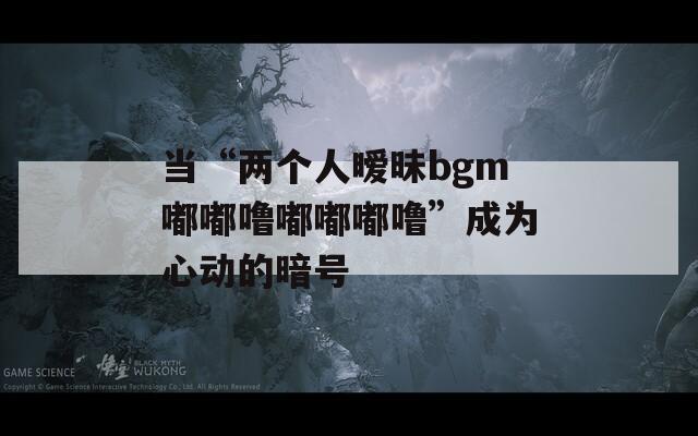 当“两个人暧昧bgm嘟嘟噜嘟嘟嘟噜”成为心动的暗号