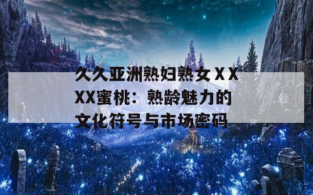 久久亚洲熟妇熟女ⅩXXX蜜桃：熟龄魅力的文化符号与市场密码