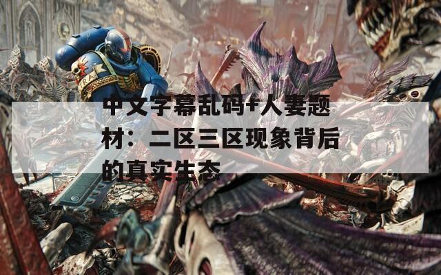 中文字幕乱码+人妻题材：二区三区现象背后的真实生态