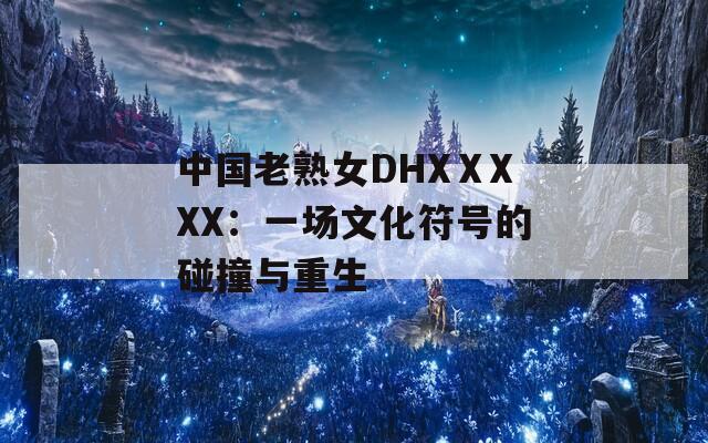 中国老熟女DHXⅩXXX：一场文化符号的碰撞与重生