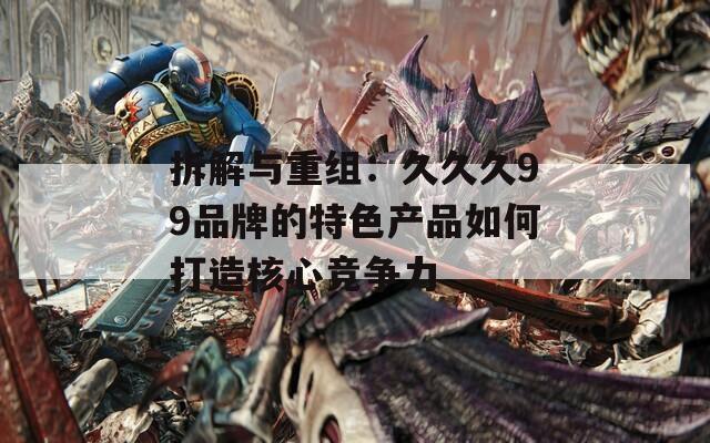 拆解与重组：久久久99品牌的特色产品如何打造核心竞争力