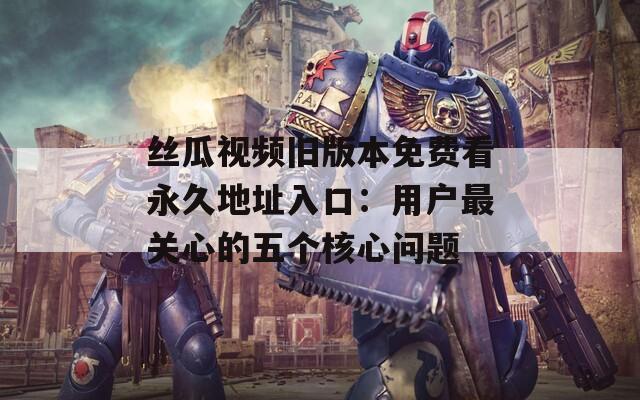 丝瓜视频旧版本免费看永久地址入口：用户最关心的五个核心问题
