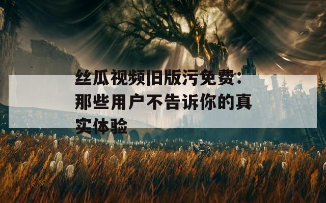 丝瓜视频旧版污免费：那些用户不告诉你的真实体验