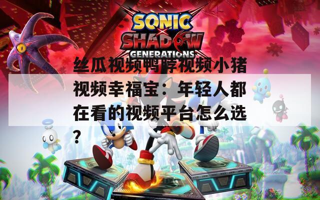 丝瓜视频鸭脖视频小猪视频幸福宝：年轻人都在看的视频平台怎么选？