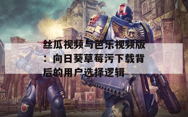 丝瓜视频与芭乐视频版：向日葵草莓污下载背后的用户选择逻辑