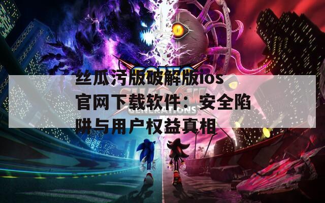 丝瓜污版破解版ios官网下载软件：安全陷阱与用户权益真相
