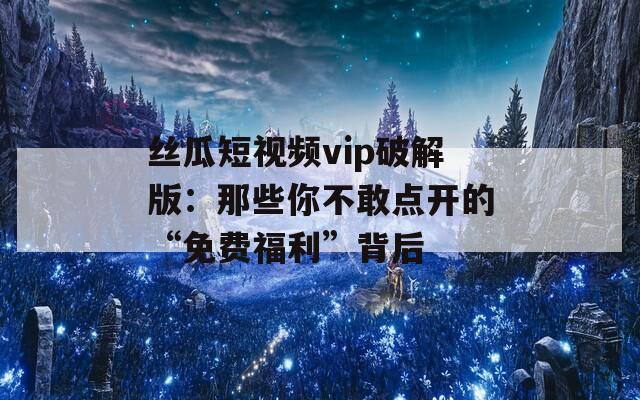丝瓜短视频vip破解版：那些你不敢点开的“免费福利”背后