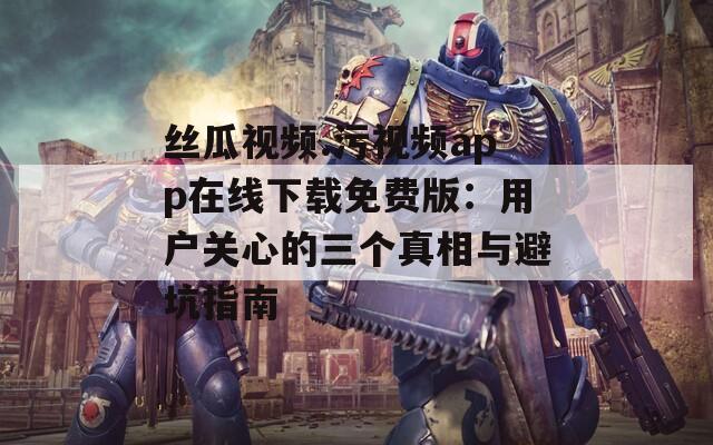 丝瓜视频.污视频app在线下载免费版：用户关心的三个真相与避坑指南