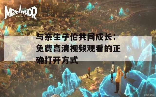 与亲生子伦共同成长：免费高清视频观看的正确打开方式