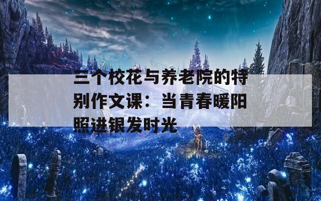 三个校花与养老院的特别作文课：当青春暖阳照进银发时光