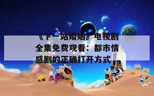 《下一站婚姻》电视剧全集免费观看：都市情感剧的正确打开方式