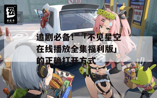 追剧必备！「不见星空在线播放全集福利版」的正确打开方式