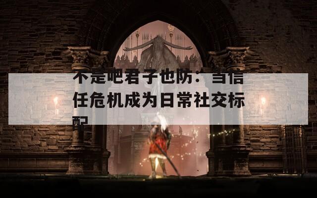 不是吧君子也防：当信任危机成为日常社交标配