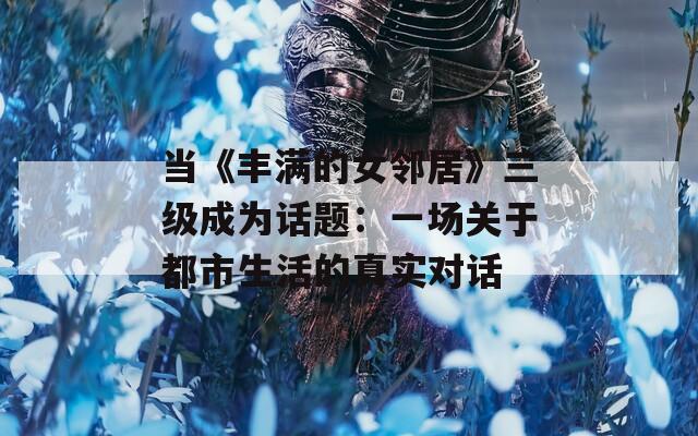 当《丰满的女邻居》三级成为话题：一场关于都市生活的真实对话