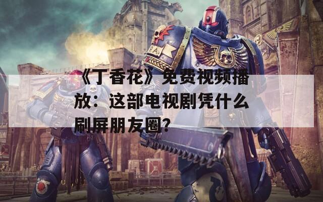 《丁香花》免费视频播放：这部电视剧凭什么刷屏朋友圈？
