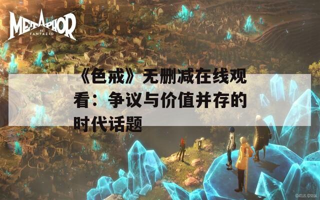 《色戒》无删减在线观看：争议与价值并存的时代话题