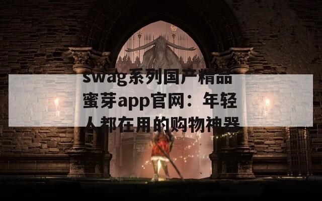 swag系列国产精品蜜芽app官网：年轻人都在用的购物神器