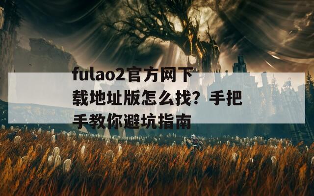 fulao2官方网下载地址版怎么找？手把手教你避坑指南