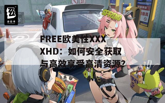FREE欧美性XXXXHD：如何安全获取与高效享受高清资源？