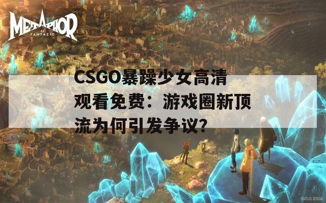 CSGO暴躁少女高清观看免费：游戏圈新顶流为何引发争议？