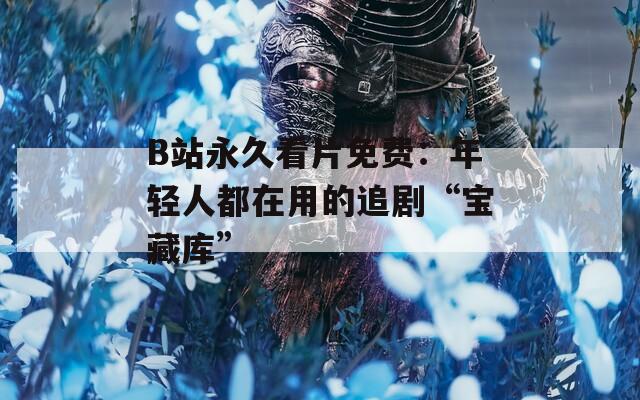 B站永久看片免费：年轻人都在用的追剧“宝藏库”