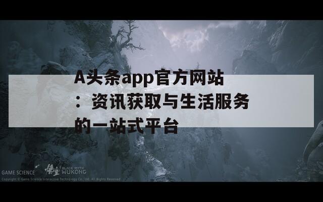 A头条app官方网站：资讯获取与生活服务的一站式平台