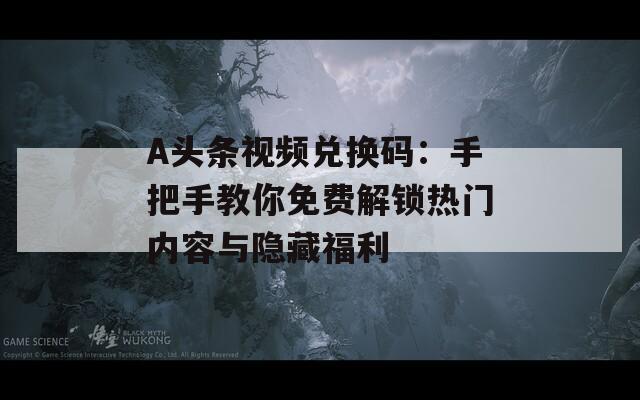A头条视频兑换码：手把手教你免费解锁热门内容与隐藏福利
