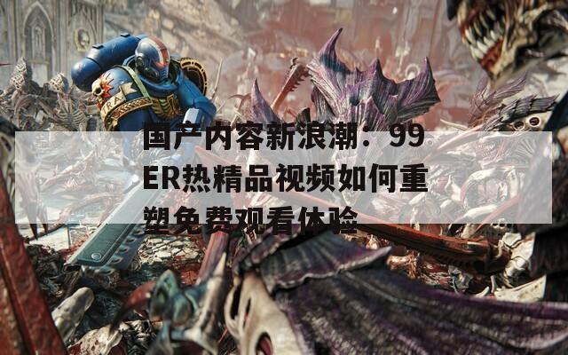 国产内容新浪潮：99ER热精品视频如何重塑免费观看体验